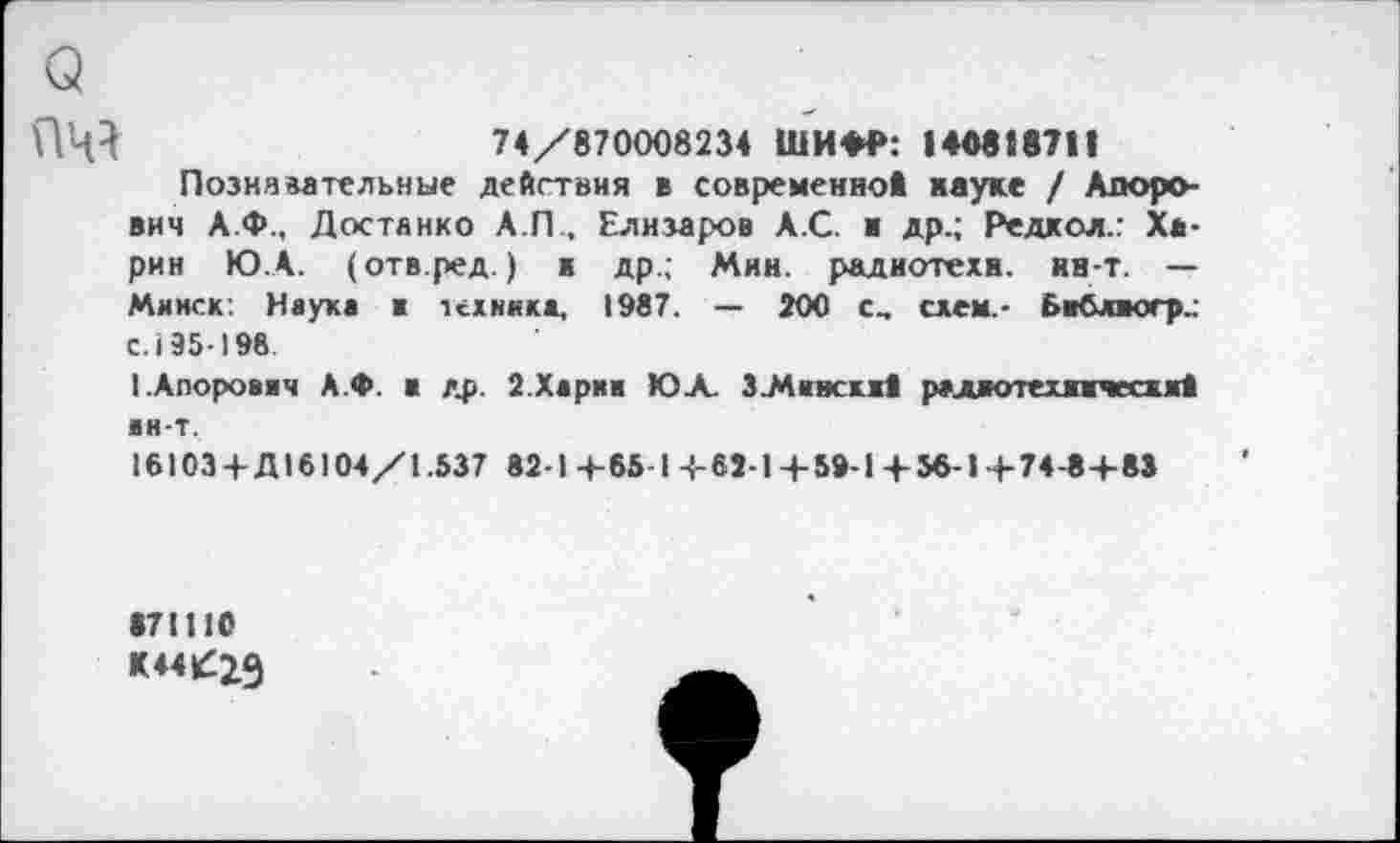 ﻿ПЦ}	74/870008234 ШИФР: 140818711
Познавательные действия в современно! науке / Апоро-вич А.Ф., Достанко А.П , Елизаров А.С. ■ др.; Редкол.: Харин Ю.А. (отв.ред.) в др.; Мин. радиотехн. нн-т. — Минск: Науке ■ техника, 1987. — 200 схем.- библвогр.: с. 195-198
ЕАпорович А.Ф. в др. 2.Харни ЮЛ ЗМивскх! радиотехнически! ин-т, 16103 +Д16104/1.537 82-1+65 1+62-1+59-1+56-1+74-8+83
871110
К44£29